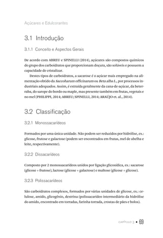 capítulo 3 • 69
Açúcares e Edulcorantes
3.1  Introdução
3.1.1  Conceito e Aspectos Gerais
De acordo com ABREU e SPINELLI (2014), açúcares são compostos químicos
do grupo dos carboidratos que proporcionam doçura, são solúveis e possuem a
capacidade de cristalizar.
Destes tipos de carboidratos, a sacarose é o açúcar mais empregado na ali-
mentação obtido da Saccoharum officinarum ou Beta alba L., por processos in-
dustriais adequados. Assim, é extraída geralmente da cana-de-açúcar, da beter-
raba, do xarope do bordo ou maple, mas presente também em frutas, vegetais e
no mel (PHILIPPI, 2014; ABREU; SPINELLI, 2014; ARAÚJO et. al., 2014).
3.2  Classificação
3.2.1  Monossacarídeos
Formados por uma única unidade. Não podem ser reduzidos por hidrólise, ex.:
glicose, frutose e galactose (podem ser encontrados em frutas, mel de abelha e
leite, respectivamente).
3.2.2  Dissacarídeos
Composto por 2 monossacarídeos unidos por ligação glicosídica, ex.: sacarose
(glicose + frutose), lactose (glicose + galactose) e maltose (glicose + glicose).
3.2.3  Polissacarídeos
São carboidratos complexos, formados por várias unidades de glicose, ex.: ce-
lulose, amido, glicogênio, dextrina (polissacarídeo intermediário da hidrólise
do amido, encontrado em torradas, farinha torrada, crostas de pães e bolos).
 