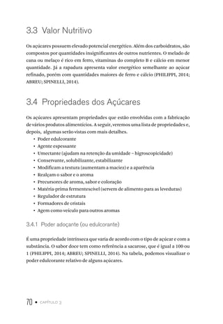 70 • capítulo 3
3.3  Valor Nutritivo
Os açúcares possuem elevado potencial energético. Além dos carboidratos, são
compostos por quantidades insignificantes de outros nutrientes. O melado de
cana ou melaço é rico em ferro, vitaminas do completo B e cálcio em menor
quantidade. Já a rapadura apresenta valor energético semelhante ao açúcar
refinado, porém com quantidades maiores de ferro e cálcio (PHILIPPI, 2014;
ABREU; SPINELLI, 2014).
3.4  Propriedades dos Açúcares
Os açúcares apresentam propriedades que estão envolvidas com a fabricação
de vários produtos alimentícios. A seguir, veremos uma lista de propriedades e,
depois, algumas serão vistas com mais detalhes.
•  Poder edulcorante
•  Agente espessante
•  Umectante (ajudam na retenção da umidade – higroscopicidade)
•  Conservante, solubilizante, estabilizante
•  Modificam a textura (aumentam a maciez) e a aparência
•  Realçam o sabor e o aroma
•  Precursores de aroma, sabor e coloração
•  Matéria-prima fermentescível (servem de alimento para as leveduras)
•  Regulador de estrutura
•  Formadores de cristais
•  Agem como veículo para outros aromas
3.4.1  Poder adoçante (ou edulcorante)
É uma propriedade intrínseca que varia de acordo com o tipo de açúcar e com a
substância. O sabor doce tem como referência a sacarose, que é igual a 100 ou
1 (PHILIPPI, 2014; ABREU; SPINELLI, 2014). Na tabela, podemos visualizar o
poder edulcorante relativo de alguns açúcares.
 