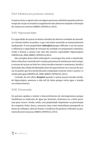 72 • capítulo 3
3.4.4  Influência em processos culinários
O açúcar torna-se agente ativo em alguns processos culinários quando acelera o
tempo de cocção ou retarda o congelamento dos alimentos (impede a formação
de cristais em sorvetes) (ABREU; SPINELLI, 2014).
3.4.5  Higroscopicidade
É a capacidade do açúcar na forma cristalina de absorver umidade da atmosfe-
ra e formar torrões ou pedras, o que está muito associado ao armazenamento
inadequado. É uma propriedade indesejável porque dificulta o uso do açúcar
e influencia a capacidade de retenção de umidade em preparações culinárias,
sendo a frutose o açúcar com uma das maiores capacidades higroscópicas
(ORNELLAS, 2006; ABREU; SPINELLI,2014).
São exemplos desse efeito indesejável: o merengue fica mole e umedecido,
bolos e biscoitos contendo mel e melaço permanecem úmidos por mais tempo,
o excesso de açúcar no bolo faz o bolo encolher durante o assamento, devido à
destruição das células desidratadas antes do aquecimento ou o excesso de açú-
car no pudim que fica amolecido pela competição existente entre o açúcar e o
amido pela água (ORNELLAS, 2006; ABREU; SPINELLI, 2014).
Contudo, há um efeito desejável quando o açúcar possui elevada ativida-
de higroscópica: aumenta a vida útil de bolos porque retém água e retarda
seu endurecimento.
3.4.6  Conservação
Os açúcares ajudam a reduzir o desenvolvimento de microrganismos porque
imobilizam as moléculas de água que bactérias, fermentos ou o bolor preci-
sam para crescer. Sendo, então, essa propriedade importante na preservação
de compotas, bolos, doces, conservas (atua como antioxidante protegendo as
frutas da oxidação), além de limitar a tendência de gorduras utilizadas na pas-
telaria ficarem rançosas (ABREU; SPINELLI, 2014).
 