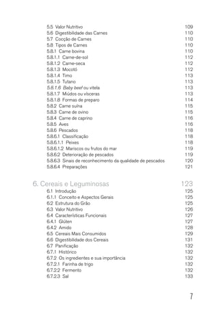 7
5.5  Valor Nutritivo	 109
5.6  Digestibilidade das Carnes	 110
5.7  Cocção de Carnes	 110
5.8  Tipos de Carnes	 110
5.8.1  Carne bovina	 110
5.8.1.1 Carne-de-sol	 112
5.8.1.2 Carne-seca	 112
5.8.1.3  Mocotó 	 112
5.8.1.4 Timo	 113
5.8.1.5 Tutano	 113
5.8.1.6  Baby beef ou vitela	 113
5.8.1.7  Miúdos ou vísceras	 113
5.8.1.8  Formas de preparo	 114
5.8.2  Carne suína	 115
5.8.3  Carne de ovino	 115
5.8.4  Carne de caprino	 116
5.8.5 Aves	 116
5.8.6  Pescados 	 118
5.8.6.1 Classificação	 118
5.8.6.1.1 Peixes	 118
5.8.6.1.2  Mariscos ou frutos do mar	 119
5.8.6.2  Deterioração de pescados	 119
5.8.6.3  Sinais de reconhecimento da qualidade de pescados	 120
5.8.6.4 Preparações	 121
6.	Cereais e Leguminosas	 123
6.1 Introdução	 125
6.1.1  Conceito e Aspectos Gerais	 125
6.2  Estrutura do Grão	 125
6.3  Valor Nutritivo	 126
6.4  Características Funcionais	 127
6.4.1 Glúten	 127
6.4.2 Amido	 128
6.5  Cereais Mais Consumidos	 129
6.6  Digestibilidade dos Cereais	 131
6.7 Panificação	 132
6.7.1 Histórico	 132
6.7.2  Os ingredientes e sua importância	 132
6.7.2.1  Farinha de trigo	 132
6.7.2.2 Fermento	 132
6.7.2.3 Sal	 133
 