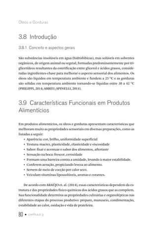 80 • capítulo 3
Óleos e Gorduras
3.8  Introdução
3.8.1  Conceito e aspectos gerais
São substâncias insolúveis em água (hidrofóbicas), mas solúveis em solventes
orgânicos, de origem animal ou vegetal, formadas predominantemente por tri-
glicerídeos resultantes da esterificação entre glicerol e ácidos graxos, conside-
radas ingredientes-chave para melhorar o aspecto sensorial dos alimentos. Os
óleos são líquidos em temperatura ambiente e fundem a 25 O
C e as gorduras
são sólidas em temperatura ambiente tornando-se líquidas entre 30 a 42 O
C
(PHILIPPI, 2014; ABREU; SPINELLI, 2014).
3.9  Características Funcionais em Produtos
Alimentícios
Em produtos alimentícios, os óleos e gorduras apresentam características que
melhoram muito as propriedades sensoriais em diversas preparações, como as
listadas a seguir:
•  Aparência: cor, brilho, uniformidade superficial
•  Textura: maciez, plasticidade, elasticidade e viscosidade
•  Sabor: fixar e acentuar o sabor dos alimentos, aftertaste
•  Sensação na boca: frescor, cerosidade
•  Formam uma barreira contra a umidade, levando à maior estabilidade.
•  Conferem aeração, propiciando leveza ao alimento.
•  Servem de meio de cocção por calor seco.
•  Veiculam vitaminas lipossolúveis, aromas e corantes.
De acordo com ARAÚJO et. al. (2014), essas características dependem da es-
trutura e das propriedades físico-químicas dos ácidos graxos que as compõem.
Sua funcionalidade determina as propriedades culinárias e organolépticas nas
diferentes etapas do processo produtivo: preparo, manuseio, condimentação,
estabilidade ao calor, oxidação e vida de prateleira.
 