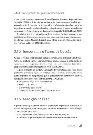 capítulo 3 • 85
3.14.1  Decomposição das gorduras (rancificação)
O ranço está associado à presença de modificações de ordem físico-químicas
(oxidação e hidrólise) que alteram as características sensoriais, levando à recu-
sa do alimento. A oxidação ocorre quando a gordura não saturada é exposta a
luz, calor e umidade, produzindo sabor e odor de ranço. O uso de utensílios de
metais como o ferro e o cobre também aceleram a oxidação (ORNELLAS, 2006).
A hidrólise acontece por meio da ação de enzimas contidas na gordura que
desdobram os ácidos graxos e a glicerina, aumentando a acidez e desprenden-
do odor dos ácidos. No caso da manteiga, o odor é resultante dos ácidos butíri-
co e caproico (voláteis) (ORNELLAS, 2006).
3.15  Temperatura e Forma de Cocção
No que se refere à temperatura e forma de cocção, ao se introduzir um alimen-
to frio na gordura quente, sua temperatura abaixa. Quanto à reutilização, ao
aquecimento e ao superaquecimento, estes processos aceleram a decomposi-
ção porque modificam a temperatura (ORNELLAS, 2006).
Depois de cozido em gordura, o alimento deve ser afastado do fogo, pois o
ponto de decomposição pode ser atingido e deixar resíduos no alimento. Outro
ponto importante é a capacidade que as gorduras têm de absorver o odor e o
sabor do alimento que nelas se fritou (ORNELLAS, 2006).
A temperatura da gordura é considerada:
•  Baixa: 135 a 140 O
C
•  Alta (quente): 155 a 160 O
C
•  Muito alta (muito quente): 180 a 200 O
C ou mais
3.16  Absorção do Óleo
A quantidade de gordura utilizada em preparações depende do alimento e da
técnica empregada (calor úmido, seco ou misto). Deste modo, a quantificação
do óleo é importante para:
•  Estimar a quantidade de óleo a ser usada nas preparações.
•  Orientar a população quanto à quantidade adequada a ser utilizada.
 