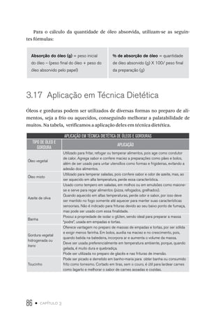 86 • capítulo 3
Para o cálculo da quantidade de óleo absorvida, utilizam-se as seguin-
tes fórmulas:
Absorção do óleo (g) = peso inicial
do óleo – (peso final do óleo + peso do
óleo absorvido pelo papel)
% de absorção de óleo = quantidade
de óleo absorvido (g) X 100/ peso final
da preparação (g)
3.17  Aplicação em Técnica Dietética
Óleos e gorduras podem ser utilizados de diversas formas no preparo de ali-
mentos, seja a frio ou aquecidos, conseguindo melhorar a palatabilidade de
muitos. Na tabela, verificamos a aplicação deles em técnica dietética.
APLICAÇÃO EM TÉCNICA DIETÉTICA DE ÓLEOS E GORDURAS
TIPO DE ÓLEO E
GORDURA
APLICAÇÃO
Óleo vegetal
Utilizado para fritar, refogar ou temperar alimentos, pois age como condutor
de calor. Agrega sabor e confere maciez a preparações como pães e bolos,
além de ser usado para untar utensílios como formas e frigideiras, evitando a
adesão dos alimentos.
Óleo misto
Utilizado para temperar saladas, pois confere sabor e odor de azeite, mas, ao
ser aquecido em alta temperatura, perde essa característica.
Azeite de oliva
Usado como tempero em saladas, em molhos ou em emulsões como maione-
se e serve para regar alimentos (pizza, refogados, grelhados).
Quando aquecido em altas temperaturas, perde odor e sabor, por isso deve
ser mantido no fogo somente até aquecer para manter suas características
sensoriais. Não é indicado para frituras devido ao seu baixo ponto de fumaça,
mas pode ser usado com essa finalidade.
Banha
Possui a propriedade de isolar o glúten, sendo ideal para preparar a massa
“podre”, usada em empadas e tortas.
Gordura vegetal
hidrogenada ou
trans
Oferece vantagem no preparo de massas de empadas e tortas, por ser sólida
e exigir menos farinha. Em bolos, auxilia na maciez e no crescimento, pois,
quando batida na batedeira, incorpora ar e aumenta o volume da massa.
Deve ser usada preferencialmente em temperatura ambiente, porque, quando
gelada, é muito dura e quebradiça.
Pode ser utilizada no preparo de glacês e nas frituras de imersão.
Toucinho
Pode ser picado e derretido em banho-maria para obter banha ou consumido
frito como torresmo. Cortado em tiras, sem o couro, é útil para lardear carnes
como lagarto e melhorar o sabor de carnes assadas e cozidas.
 