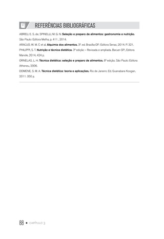 88 • capítulo 3
REFERÊNCIAS BIBLIOGRÁFICAS
ABREU, E. S. de; SPINELLI, M. G. N. Seleção e preparo de alimentos: gastronomia e nutrição.
São Paulo: Editora Metha, p. 411 , 2014.
ARAÚJO, W. M. C et al. Alquimia dos alimentos. 3ª. ed. Brasília-DF: Editora Senac, 2014. P. 321.
PHILIPPI, S. T. Nutrição e técnica dietética. 3ª edição – Revisada e ampliada. Baruer-SP:, Editora
Manole, 2014, 424 p.
ORNELAS, L. H. Técnica dietética: seleção e preparo de alimentos. 8ª edição. São Paulo: Editora
Atheneu, 2006.
DOMENE, S. M. A. Técnica dietética: teoria e aplicações. Rio de Janeiro: Ed. Guanabara Koogan,
2011. 350 p.
 