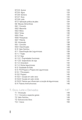 8
6.7.2.4 Açúcar	 133
6.7.2.5  Água 	 133
6.7.2.6 Gordura	 133
6.7.2.7 Ovos	 134
6.7.2.8 Leite	 134
6.7.3  Aplicação prática de pães	 134
6.8  Massas Alimentícias	 134
6.8.1 Conceito	 134
6.8.2 Macarrão	 135
6.8.3 Bolos	 136
6.8.4 Tortas	 136
6.8.5 Pizza	 137
6.8.6 Panquecas	 137
6.8.7 Polenta	 137
6.9 Introdução	 138
6.9.1  Conceito 	 138
6.9.2 Classificação	 138
6.10  Valor Nutritivo	 139
6.11  Classificação das Leguminosas	 139
6.11.1  Feijão 	 139
6.11.2 Soja	 140
6.11.2.1  Propriedades funcionais	 140
6.11.2.2  Subprodutos da soja	 141
6.11.3 Amendoim	 142
6.11.4  Outras leguminosas	 142
6.12  Qualidade do Grão	 143
6.13  Pré-Preparo e Preparo de Leguminosas	 144
6.13.1  Pré-preparo 	 144
6.13.2 Preparo	 145
6.13.2.1  Cocção em calor seco	 145
6.13.2.2  Cocção em calor úmido	 145
6.13.2.3  Fatores que influenciam a cocção de leguminosas:	 145
6.14  Fatores Antinutricionais	 146
7.	Ovos, Leite e Derivados	 147
7.1 Introdução	 149
7.1.1  Conceito e aspectos gerais	 149
7.2  Valor Nutritivo	 149
7.3  Estrutura dos Ovos	 150
7.3.1  Casca 	 150
 