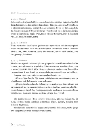 94 • capítulo 4
4.3.3.1  Essências ou aromatizantes
4.3.3.1.1  Natural
Solução alcoólica (álcool etílico) contendo extrato aromático ou partículas obti-
das pela maceração da planta ou da parte que dá nome à essência. Normalmen-
te são mais caras porque os ingredientes utilizados devem ser de boa qualida-
de. Podem ser: suco de frutas (morango e framboesa); casca de fruta (laranja e
limão) e essências de bagas, ervas, raízes e nozes (baunilha, anis, menta) (OR-
NELLAS, 2006; PHILIPPI, 2014).
4.3.3.1.2  Artificial
É uma mistura de substâncias químicas que apresentam uma imitação próxi-
ma do sabor natural. Essas são mais baratas e resultam de aromas sintéticos
(ORNELLAS, 2006; PHILIPPI, 2014), ex.: baunilha, limão, coco, banana, aba-
caxi, pêssego, framboesa.
4.3.3.1.3  Picantes
Sãodiversosvegetaiscomsaborpicantequepertencemadiferentesfamíliasbo-
tânicas, determinando características diferentes quanto ao sabor e à sua com-
posição (DOMENE, 2011). Além disso, as pimentas são fontes de flavonoides,
carotenoides e ácidos fenólicos, possuindo importante atividade antioxidante.
Em geral essas especiarias podem ser classificadas em:
•  Gênero Piper, família Piperaceae → Originam as pimentas-do-reino, co-
nhecidas nas variedades preta, verde ou branca.
•  Gênero Capsicum, família Solanaceae → As pimentas deste gênero pos-
suem a capsaicina em sua composição, que é um alcalóide termoestável solúvel
em gordura e em álcool. Este é um recurso muito usado para preparar molhos e
condimentos picantes à base de azeite de oliva ou óleo vegetal.
São representantes deste gênero pimentões, pimenta-malagueta, pi-
menta dedo-de-moça, cambuci, pimenta-de-cheiro, cumari, pimenta-doce,
pimenta-da-jamaica.
Também são consideradas especiarias picantes: mostardas, curry, gengi-
bre, alcaparras, páprica-doce e páprica-picante.
 