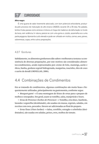 capítulo 4 • 97
CURIOSIDADE
Alho-negro
É uma iguaria de sabor levemente adocicado, com bom potencial antioxidante, produzi-
da pelo processo de maturação do alho branco (AGED), durante 25 a 35 dias. No paladar,
lembra frutas passas como ameixa e mistura um toque de madeira e de defumação no fundo
da boca, sem ardência. In natura, parece-se com uma goma e ,cozido, assemelha-se a uma
pasta pegajosa. Apresenta custo elevado e pode ser utilizado em risotos, carnes, aves, peixes,
sobremesas, sopas, entre outros preparações.
4.3.7  Gorduras
Sabidamente, os alimentos gordurosos dão sabor e melhoram a textura e a con-
sistência de diversas preparações, por este motivos são considerados alimen-
tos-condimentos, sendo representados por: creme de leite, manteiga, azeite e
óleos, banha, gordura vegetal hidrogenada, margarina, toucinho, óleo de coco
e azeite de dendê (ORNELLAS, 2006).
4.4  Combinações de Condimentos
Em se tratando de condimentos, algumas combinações são muito boas e fre-
quentemente utilizadas, principalmente na gastronomia, conforme segue.
•  Bouquet-garni → É uma montagem de feixes de ervas para o preparo de
molhos e ensopados. Em geral, usam-se tomilho, salsa, manjericão e louro.
•  Ervas de Provence (herbes de Provence) → Tomilho, erva-doce, basilicão,
lavanda e segurelha (desidratado), são usadas em massa, vegetais, saladas, em
receitas com ovos, pescados. Devem ser adicionadas ao final do preparo.
•  Ervas finas (Fines herbes) → Salsa, cerefólio, estragão e cebolinha (desi-
dratados), são usadas em saladas, peixes, ovos, molhos de tomate.
 