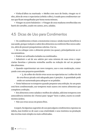 98 • capítulo 4
•  Vinha-d’alhos ou marinada → Molho com suco de limão, vinagre ou vi-
nho, além de ervas e especiarias (cebola e alho), é usado para condimentar car-
nes que ficam mergulhadas por horas nesta mistura.
•  Vinagre ou aceto balsâmico → Vinagre de uvas maduras envelhecidas em
barris de carvalho, usado em carnes, aves, saladas.
4.5  Dicas de Uso para Condimentos
•  Os condimentos evitam a monotonia à mesa e ainda trazem benefícios à
sua saúde, porque realçam o sabor dos alimentos ou conferem-lhes novos sabo-
res, além de possuir pouquíssimas calorias. Use-os.
•  Só os coloque com o alimento pronto (ou quase), principalmente as er-
vas aromáticas.
•  Podem ser utilizados isolados ou combinados.
•  Substituir o sal de seu saleiro por uma mistura de suas ervas e espe-
ciarias favoritas e pimenta vermelha auxilia na redução do sal no preparo
dos alimentos.
•  Quando experimentar um novo tempero, use-o com moderação, come-
çando com uma pequena quantidade:
•  ¼ de colher de chá de ervas secas ou especiarias ou 1 colher de chá
de erva-fresca picada está adequada para 4 porções. A quantidade pode
então ser aumentada para adequar-se ao paladar.
•  Tente balancear os temperos quando preparar uma refeição. Se um prato
está bem condimentado, use temperos mais suaves em outros alimentos que
compõem a refeição.
•  Em alimentos como saladas e molhos de saladas, adicione temperos com
antecedência (mínimo de 2 horas) para “pegar” bem o sabor, exceto os condi-
mentos ácidos;
•  Não use ervas secas em pratos frios.
A seguir, há algumas sugestões de uso para alguns condimentos expostas na
tabela, mas lembre-se de usar a sua criatividade e seus instintos na produção
das receitas mais simples às mais sofisticadas.
 