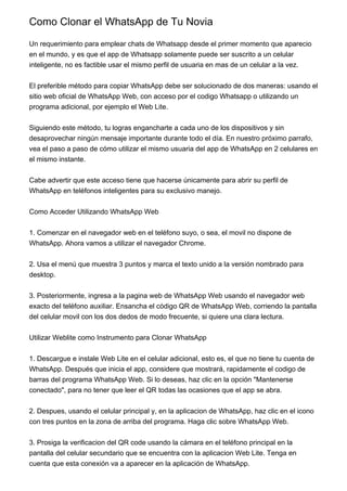 Como Clonar el WhatsApp de Tu Novia
Un requerimiento para emplear chats de Whatsapp desde el primer momento que aparecio
en el mundo, y es que el app de Whatsapp solamente puede ser suscrito a un celular
inteligente, no es factible usar el mismo perfil de usuaria en mas de un celular a la vez.
El preferible método para copiar WhatsApp debe ser solucionado de dos maneras: usando el
sitio web oficial de WhatsApp Web, con acceso por el codigo Whatsapp o utilizando un
programa adicional, por ejemplo el Web Lite.
Siguiendo este método, tu logras engancharte a cada uno de los dispositivos y sin
desaprovechar ningún mensaje importante durante todo el día. En nuestro próximo parrafo,
vea el paso a paso de cómo utilizar el mismo usuaria del app de WhatsApp en 2 celulares en
el mismo instante.
Cabe advertir que este acceso tiene que hacerse únicamente para abrir su perfil de
WhatsApp en teléfonos inteligentes para su exclusivo manejo.
Como Acceder Utilizando WhatsApp Web
1. Comenzar en el navegador web en el teléfono suyo, o sea, el movil no dispone de
WhatsApp. Ahora vamos a utilizar el navegador Chrome.
2. Usa el menú que muestra 3 puntos y marca el texto unido a la versión nombrado para
desktop.
3. Posteriormente, ingresa a la pagina web de WhatsApp Web usando el navegador web
exacto del teléfono auxiliar. Ensancha el código QR de WhatsApp Web, corriendo la pantalla
del celular movil con los dos dedos de modo frecuente, si quiere una clara lectura.
Utilizar Weblite como Instrumento para Clonar WhatsApp
1. Descargue e instale Web Lite en el celular adicional, esto es, el que no tiene tu cuenta de
WhatsApp. Después que inicia el app, considere que mostrará, rapidamente el codigo de
barras del programa WhatsApp Web. Si lo deseas, haz clic en la opción "Mantenerse
conectado", para no tener que leer el QR todas las ocasiones que el app se abra.
2. Despues, usando el celular principal y, en la aplicacion de WhatsApp, haz clic en el icono
con tres puntos en la zona de arriba del programa. Haga clic sobre WhatsApp Web.
3. Prosiga la verificacion del QR code usando la cámara en el teléfono principal en la
pantalla del celular secundario que se encuentra con la aplicacion Web Lite. Tenga en
cuenta que esta conexión va a aparecer en la aplicación de WhatsApp.
 