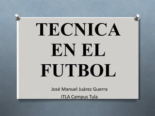 TECNICA EN EL FUTBOL José Manuel Juárez Guerra ITLA Campus Tula 