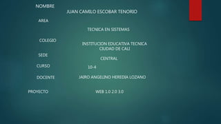 NOMBRE
JUAN CAMILO ESCOBAR TENORIO
AREA
TECNICA EN SISTEMAS
COLEGIO
INSTITUCION EDUCATIVA TECNICA
CIUDAD DE CALI
SEDE
CENTRAL
CURSO 10-4
DOCENTE JAIRO ANGELINO HEREDIA LOZANO
PROYECTO WEB 1.0 2.0 3.0
 