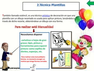 También llamado esténcil, es una técnica artística de decoración en que una
plantilla con un dibujo recortado es usada para aplicar pintura, lanzándola a
través de dicho recorte, obteniéndose un dibujo con esa forma.
Necesitamos disponer
-cartulinas o hojas de gran
grosor, lápiz, pintura y
herramientas para esparcir
pintura: como cepillos de
dientes, esponjas, etc.
-Para realizar esta manualidad o
técnica es necesario escoger un
motivo que tenga formas cerradas.
 