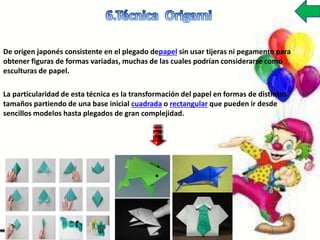 De origen japonés consistente en el plegado depapel sin usar tijeras ni pegamento para
obtener figuras de formas variadas, muchas de las cuales podrían considerarse como
esculturas de papel.
La particularidad de esta técnica es la transformación del papel en formas de distintos
tamaños partiendo de una base inicial cuadrada o rectangular que pueden ir desde
sencillos modelos hasta plegados de gran complejidad.
 
