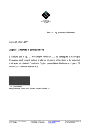 Alla c.a. Sig. Alessandro Fonnesu




Milano, 20 ottobre 2011



Oggetto: Attestato di partecipazione


Si dichiara che il sig. / Alessandro Fonnesu ../ ha partecipato al Convegno
“Evoluzione degli impianti elettrici, di allarme intrusione e fotovoltaici e dei sistemi di
ricarica per veicoli elettrici” svoltosi a Cagliari presso l’Hotel Mediterraneo il giorno 20
ottobre 2011 con inizio alle ore 9,30.




Dott. Silvia Berri
Responsabile Comunicazione e Promozione CEI




______________________________________________________________________________
Via Saccardo 9 – 20134 Milano   Fax Uffici 02 21006.210     e-mail: cei@ceiweb.it   Codice Fiscale 80059350159
Tel 02.21006.1                  Fax Vendite 02.21006.222     www.ceiweb.it          P.I. 06357810156
 