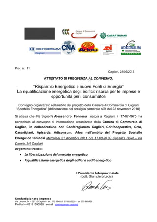 Prot. n. 111
                                                                                        Cagliari, 28/02/2012

                             ATTESTATO DI FREQUENZA AL CONVEGNO:

           “Risparmio Energetico e nuove Fonti di Energia”
  La riqualificazione energetica degli edifici: risorsa per le imprese e
                     opportunità per i consumatori

  Convegno organizzato nell’ambito del progetto della Camera di Commercio di Cagliari
 “Sportello Energetico” (deliberazione del consiglio camerale n° del 22 novembre 2010)
                                                               21

Si attesta che il/la Signor/a Alessandro Fonnesu                            nato/a a Cagliari il 17-07-1975, ha
partecipato al convegno di informazione organizzato dalla Camera di Commercio di
Cagliari, in collaborazione con Confartigianato Cagliari, Confcooperative, CNA,
Casartigiani, Apisarda, Adiconsum, Adoc nell’ambito del Progetto Sportello
Energetico tenutosi Mercoledì 21 dicembre 2011 ore 17.00-20.00 Caesar’s Hotel – via
Darwin, 2/4 Cagliari
Argomenti trattati:
         La liberalizzazione del mercato energetico
         Riqualificazione energetica degli edifici e audit energetico



                                                             Il Presidente Interprovinciale
                                                                 (dott. Giampiero Lecis)




Co n f a rt ig i an a t o Imp r es e
Via Lanusei, 14 – 09125 Cagliari – tel.: 070 664651 070 653220 - fax 070 668429
Partita Iva 02161590928 e-mail : confartigianato.cagliari@
 
