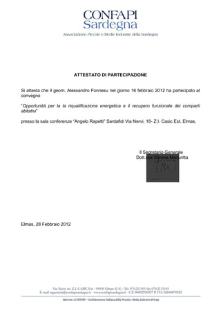 ATTESTATO DI PARTECIPAZIONE


Si attesta che il geom. Alessandro Fonnesu nel giorno 16 febbraio 2012 ha partecipato al
convegno

 Opportunità per la la riqualificazione energetica e il recupero funzionale dei comparti
abitativi

presso la sala conf                                            - Z.I. Casic Est, Elmas.




                                                         Il Segretario Generale
                                                        Dott.ssa Silvana Manuritta




Elmas, 28 Febbraio 2012
 