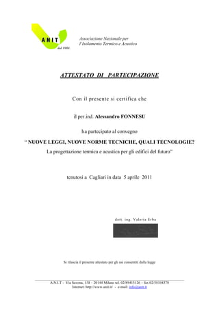 Associazione Nazionale per
                             l’Isolamento Termico e Acustico




                 ATTESTATO DI PARTECIPAZIONE


                        Con il presente si certifica che


                         il per.ind. Alessandro FONNESU

                               ha partecipato al convegno

“ NUOVE LEGGI, NUOVE NORME TECNICHE, QUALI TECNOLOGIE?
         La progettazione termica e acustica per gli edifici del futuro”



                    tenutosi a Cagliari in data 5 aprile 2011




                                                        d o tt. i n g. Vale ri a E r b a




                  Si rilascia il presente attestato per gli usi consentiti dalla legge



   _________________________________________________________________________________
           A.N.I.T - Via Savona, 1/B – 20144 Milano tel. 02/89415126 – fax 02/58104378
                         Internet: http://www.anit.it/ - e-mail: info@anit.it
 