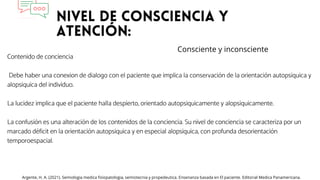 Contenido de conciencia
Debe haber una conexion de dialogo con el paciente que implica la conservación de la orientación autopsiquica y
alopsiquica del individuo.
La lucidez implica que el paciente halla despierto, orientado autopsiquicamente y alopsiquicamente.
La confusión es una alteración de los contenidos de la conciencia. Su nivel de conciencia se caracteriza por un
marcado déficit en la orientación autopsiquica y en especial alopsiquica, con profunda desorientación
temporoespacial.
Argente, H. A. (2021). Semiologia medica fisiopatologia, semiotecnia y propedeutica. Ensenanza basada en El paciente. Editorial Medica Panamericana.
Consciente y inconsciente
 