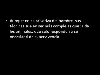 • Aunque no es privativa del hombre, sus
  técnicas suelen ser más complejas que la de
  los animales, que sólo responden a su
  necesidad de supervivencia.
 