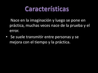 • Nace en la imaginación y luego se pone en
  práctica, muchas veces nace de la prueba y el
  error.
• Se suele transmitir entre personas y se
  mejora con el tiempo y la práctica.
 