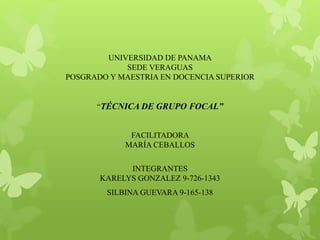 UNIVERSIDAD DE PANAMA 
SEDE VERAGUAS 
POSGRADO Y MAESTRIA EN DOCENCIA SUPERIOR 
“TÉCNICA DE GRUPO FOCAL” 
FACILITADORA 
MARÍA CEBALLOS 
INTEGRANTES 
KARELYS GONZALEZ 9-726-1343 
SILBINA GUEVARA 9-165-138 
 