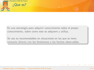 T´ecnica Heur´ıstica UVE De Gowin
¿Que es?
Es una estrategia para adquirir conocimiento sobre el propio
conocimiento, sobre como este se adquiere y utiliza.
Se uso es recomendables en situaciones en las que se tiene
contacto directo con los fen´omenos o los hechos observables.
Anderson Lopez, Luis Rodriguez — T´ecnica Heur´ıstica UVE de Gowin 4/13
 