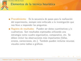 T´ecnica Heur´ıstica UVE De Gowin
Elementos de la tecnica heur´ıstica
Procedimiento: Es la secuencia de pasos para la realizaci´on
del experimento, siempre est´a enfocado a la investigaci´on que
nos lleve a responder las preguntas.
Registro de resultados: Pueden ser datos cuantitativos y/o
cualitativos. Son resultados expresados utilizando una
estrategia como cuadro organizativo, comparativo, etc. Se
deben incluir las observaciones m´as importantes (fallas,
errores, correcciones, etc.). Tambi´en pueden incluirse recursos
visuales como tablas o gr´aﬁcos.
Anderson Lopez, Luis Rodriguez — T´ecnica Heur´ıstica UVE de Gowin 8/13
 