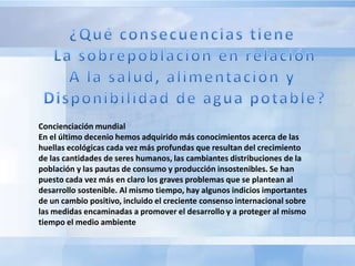 Concienciación mundial
En el último decenio hemos adquirido más conocimientos acerca de las
huellas ecológicas cada vez más profundas que resultan del crecimiento
de las cantidades de seres humanos, las cambiantes distribuciones de la
población y las pautas de consumo y producción insostenibles. Se han
puesto cada vez más en claro los graves problemas que se plantean al
desarrollo sostenible. Al mismo tiempo, hay algunos indicios importantes
de un cambio positivo, incluido el creciente consenso internacional sobre
las medidas encaminadas a promover el desarrollo y a proteger al mismo
tiempo el medio ambiente
 