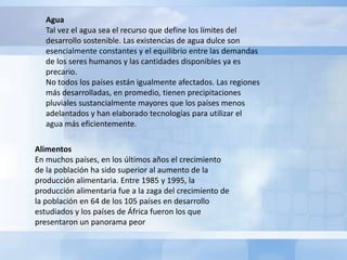 Agua
   Tal vez el agua sea el recurso que define los límites del
   desarrollo sostenible. Las existencias de agua dulce son
   esencialmente constantes y el equilibrio entre las demandas
   de los seres humanos y las cantidades disponibles ya es
   precario.
   No todos los países están igualmente afectados. Las regiones
   más desarrolladas, en promedio, tienen precipitaciones
   pluviales sustancialmente mayores que los países menos
   adelantados y han elaborado tecnologías para utilizar el
   agua más eficientemente.

Alimentos
En muchos países, en los últimos años el crecimiento
de la población ha sido superior al aumento de la
producción alimentaria. Entre 1985 y 1995, la
producción alimentaria fue a la zaga del crecimiento de
la población en 64 de los 105 países en desarrollo
estudiados y los países de África fueron los que
presentaron un panorama peor
 