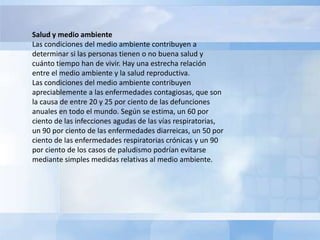 Salud y medio ambiente
Las condiciones del medio ambiente contribuyen a
determinar si las personas tienen o no buena salud y
cuánto tiempo han de vivir. Hay una estrecha relación
entre el medio ambiente y la salud reproductiva.
Las condiciones del medio ambiente contribuyen
apreciablemente a las enfermedades contagiosas, que son
la causa de entre 20 y 25 por ciento de las defunciones
anuales en todo el mundo. Según se estima, un 60 por
ciento de las infecciones agudas de las vías respiratorias,
un 90 por ciento de las enfermedades diarreicas, un 50 por
ciento de las enfermedades respiratorias crónicas y un 90
por ciento de los casos de paludismo podrían evitarse
mediante simples medidas relativas al medio ambiente.
 