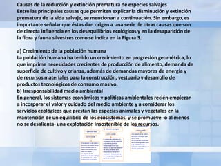 Causas de la reducción y extinción prematura de especies salvajes
Entre las principales causas que permiten explicar la disminución y extinción
prematura de la vida salvaje, se mencionan a continuación. Sin embargo, es
importante señalar que éstas dan origen a una serie de otras causas que son
de directa influencia en los desequilibrios ecológicos y en la desaparición de
la flora y fauna silvestres como se indica en la Figura 3.

a) Crecimiento de la población humana
La población humana ha tenido un crecimiento en progresión geométrica, lo
que imprime necesidades crecientes de producción de alimento, demanda de
superficie de cultivo y crianza, además de demandas mayores de energía y
de recursos materiales para la construcción, vestuario y desarrollo de
productos tecnológicos de consumo masivo.
b) Irresponsabilidad medio ambiental
En general, los sistemas económicos y políticas ambientales recién empiezan
a incorporar el valor y cuidado del medio ambiente y a considerar los
servicios ecológicos que prestan las especies animales y vegetales en la
mantención de un equilibrio de los ecosistemas, y se promueve -o al menos
no se desalienta- una explotación insostenible de los recursos.
 