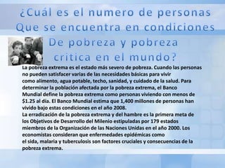 La pobreza extrema es el estado más severo de pobreza. Cuando las personas
no pueden satisfacer varias de las necesidades básicas para vivir
como alimento, agua potable, techo, sanidad, y cuidado de la salud. Para
determinar la población afectada por la pobreza extrema, el Banco
Mundial define la pobreza extrema como personas viviendo con menos de
$1.25 al día. El Banco Mundial estima que 1,400 millones de personas han
vivido bajo estas condiciones en el año 2008.
La erradicación de la pobreza extrema y del hambre es la primera meta de
los Objetivos de Desarrollo del Milenio estipuladas por 179 estados
miembros de la Organización de las Naciones Unidas en el año 2000. Los
economistas consideran que enfermedades epidémicas como
el sida, malaria y tuberculosis son factores cruciales y consecuencias de la
pobreza extrema.
 