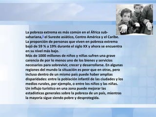 La pobreza extrema es más común en el África sub-
sahariana,1 el Sureste asiático, Centro América y el Caribe.
La proporción de personas que viven en pobreza extrema
bajó de 59 % a 19% durante el siglo XX y ahora se encuentra
en su nivel más bajo.
Más de 1000 millones de niños y niñas sufren una grave
carencia de por lo menos uno de los bienes y servicios
necesarios para sobrevivir, crecer y desarrollarse. En algunas
regiones del mundo la situación es peor que en otras, pero
incluso dentro de un mismo país puede haber amplias
disparidades: entre la población infantil de las ciudades y los
medios rurales, por ejemplo, o entre los niños y las niñas.
Un influjo turístico en una zona puede mejorar las
estadísticas generales sobre la pobreza de un país, mientras
la mayoría sigue siendo pobre y desprotegida.
 