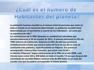 La población humana mundial es el número total de personas que viven en
todo el mundo en un momento determinado. La población mundial viene
determinada por el nacimiento y muerte de los individuos4 , así como por
su esperanza de vida.5
Las estimaciones de la ONU (basadas en estadísticas) calculaban que
aproximadamente el 30 de octubre de 2011, el planeta alcanzaría la cifra de
7000 millones de habitantes. Entonces la ONU decidió que premiaría
simbólicamente al bebé que naciera antes del final de ese día en Asia (el
continente más poblado), específicamente en Filipinas Ese premio le
correspondió a Danica-Mae Camacho, que nació a las 23:58 h
en Manila (Filipinas).6 Según estimaciones de la ONU en el año 2008, cada
minuto nacen entre 323 y 358 bebés en todo el mundo.7 O sea que después del
nacimiento de esa bebé filipina nacieron más de 600 bebés en el resto del
mundo a los que les podría corresponder el mismo premio.
 