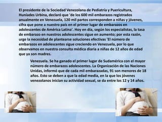 El presidente de la Sociedad Venezolana de Pediatría y Puericultura,
Huníades Urbina, declaró que 'de los 600 mil embarazos registrados
anualmente en Venezuela, 120 mil partos corresponden a niñas y jóvenes,
cifra que pone a nuestro país en el primer lugar de embarazos en
adolescentes de América Latina'. Hoy en día, según los especialistas, la tasa
de embarazo en nuestros adolescentes sigue en aumento; por esta razón,
urge la necesidad de plantearse soluciones efectivas 'El número de
embarazos en adolescentes sigue creciendo en Venezuela, por lo que
observamos en nuestra consulta médica diaria a niñas de 12 años de edad
que ya son madres.
       Venezuela. Se ha ganado el primer lugar de Sudamérica con el mayor
       número de embarazos adolescentes. La Organización de las Naciones
       Unidas, informó que de cada mil embarazadas, 91 son menores de 18
       años. Esto se deben a que la edad media, en la que los jóvenes
       venezolanos inician su actividad sexual, se da entre los 12 y 14 años.
 