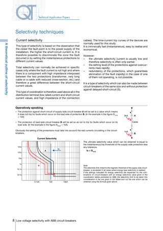 8 Low voltage selectivity with ABB circuit-breakers
Technical Application Papers
Current selectivity
This type of selectivity is based on the observation that
the closer the fault point is to the power supply of the
installation, the higher the short-circuit current is. It is
therefore possible to discriminate the zone the fault
occurred in by setting the instantaneous protections to
different current values.
Total selectivity can normally be achieved in specific
cases only where the fault current is not high and where
there is a component with high impedance interposed
between the two protections (transformer, very long
cable or a cable with reduced cross-section, etc.) and
therefore a great difference between the short-circuit
current values.
This type of coordination is therefore used above all in the
distribution terminal (low rated current and short-circuit
current values, and high impedance of the connection
cables). The time-current trip curves of the devices are
normally used for this study.
It is intrinsically fast (instantaneous), easy to realise and
economical.
However:
–		 the ultimate selectivity current is usually low and
therefore selectivity is often only partial;
–		 the setting level of the protections against overcur-
rents rises rapidly;
–		 redundancy of the protections, which guarantees
elimination of the fault (rapidly) in the case of one
of them not operating, is not possible.
It is a type of selectivity which can also be made between
circuit-breakers of the same size and without protection
against delayed short-circuit (S).
Operatively speaking
The ultimate selectivity value which can be obtained is equal to
the instantaneous trip threshold of the supply-side protection less
any tolerance.
	 Is = I3minA
Note
This selectivity limit, linked to the magnetic threshold of the supply-side circuit-
breaker, is exceeded in all cases where energy type selectivity is realised.
If the settings indicated for energy selectivity are respected for the com-
binations of circuit-breakers with an energy selectivity value given in the
coordination tables published by ABB, the selectivity limit to be taken into
consideration is the one given in the tables and not the one which can be
obtained using the formula given above.
–	 The protection against short-circuit of supply-side circuit-breaker A will be set to a value which means
it does not trip for faults which occur on the load side of protection B. (In the example in the figure I3minA
> 1kA)
–	 The protection of load-side circuit-breaker B will be set so as not to trip for faults which occur on its
load side. (In the example in the figure I3MaxB
< 1kA)
Obviously the setting of the protections must take into account the real currents circulating in the circuit-
breakers.
A
B
Cable
3kA
1kA
Current Selectivity
0.1kA 1kA 10kA
A
B
Is
103s
102s
10s
1s
10-1s
10-2s
Atheoreticaloutlineofselectivity
Selectivity techniques
COVER • INDEX • CONTACT INFO
 