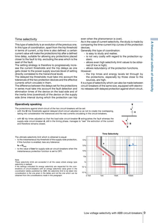 9Low voltage selectivity with ABB circuit-breakers
Time selectivity
This type of selectivity is an evolution of the previous one.
In this type of coordination, apart from the trip threshold
in terms of current, a trip time is also defined: a certain
current value will make the protections trip after a defined
time delay, suitable for allowing any protections placed
closer to the fault to trip, excluding the area which is the
seat of the fault.
The setting strategy is therefore to progressively incre-
ase the current thresholds and the trip delays as one
gets closer to the power supply sources (level of setting
directly correlated to the hierarchical level).
The delayed trip thresholds must take into account the
tolerances of the two protection devices and the effective
currents which circulate in them.
The difference between the delays set for the protections
in series must take into account the fault detection and
elimination times of the device on the load side and of
the inertia time (overshoot) of the device on the supply
side (time interval during which the protection can trip
even when the phenomenon is over).
As in the case of current selectivity, the study is made by
comparing the time-current trip curves of the protection
devices.
Generally this type of coordination:
	 -	 is easy to study and realise;
	 -	 is not very costly with regard to the protection sy-
stem;
	 -	 allows even high selectivity limit values to be obtai-
ned (if Icw is high);
	 -	 allows redundancy of the protection functions.
However:
	 -	the trip times and energy levels let through by
the protections, especially by those close to the
sources, are high.
It is a type of selectivity which can also be made between
circuit-breakers of the same size, equipped with electro-
nic releases with delayed protection against short-circuit.
Operatively speaking
The protections against short-circuit of the two circuit-breakers will be set:
-	 with the I2 trip thresholds against delayed short-circuit adjusted so as not to create trip overlapping,
taking into consideration the tolerances and the real currents circulating in the circuit-breakers.
-	with t2 trip times adjusted so that the load-side circuit-breaker B extinguishes the fault whereas the
supply-side circuit-breaker A, still in the timing phase, manages to “see” the extinction of the current
and therefore remains closed.
The ultimate selectivity limit which is obtained is equal:
–	 to the instantaneous trip threshold of the supply-side protection,
if this function is enabled, less any tolerance:
	 Is = I3minA
–	 to the value of Icw for supply-side air circuit-breakers when the
instantaneous protection function is set to OFF.
Note
These selectivity limits are exceeded in all the cases where energy type
selectivity is realised.
If the settings indicated for energy selectivity are respected for the com-
binations of circuit-breakers with an energy selectivity value given in the
coordination tables published by ABB, the selectivity limit to be taken into
consideration is the one given in the tables and not the one which can be
obtained from the considerations made in this paragraph. 0.1kA 1kA 10kA 100kA
Time Selectivity
A
B
Is
103s
102s
10s
1s
10-1s
10-2s
104s
A
B
Atheoreticaloutlineofselectivity
COVER • INDEX • CONTACT INFO
 