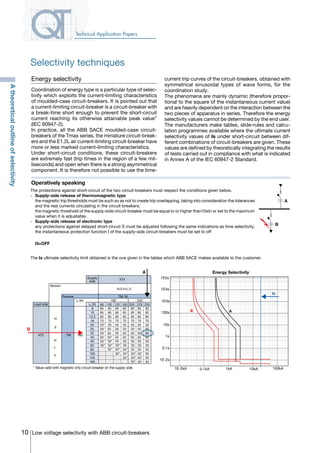 10 Low voltage selectivity with ABB circuit-breakers
Technical Application Papers
Energy selectivity
Coordination of energy type is a particular type of selec-
tivity which exploits the current-limiting characteristics
of moulded-case circuit-breakers. It is pointed out that
a current-limiting circuit-breaker is a circuit-breaker with
a break-time short enough to prevent the short-circuit
current reaching its otherwise attainable peak value”
(IEC 60947-2).
In practice, all the ABB SACE moulded-case circuit-
breakers of the Tmax series, the miniature circuit-break-
ers and the E1.2L air current-limiting circuit-breaker have
more or less marked current-limiting characteristics.
Under short-circuit conditions, these circuit-breakers
are extremely fast (trip times in the region of a few mil-
liseconds) and open when there is a strong asymmetrical
component. It is therefore not possible to use the time-
current trip curves of the circuit-breakers, obtained with
symmetrical sinusoidal types of wave forms, for the
coordination study.
The phenomena are mainly dynamic (therefore propor-
tional to the square of the instantaneous current value)
and are heavily dependent on the interaction between the
two pieces of apparatus in series. Therefore the energy
selectivity values cannot be determined by the end user.
The manufacturers make tables, slide-rules and calcu-
lation programmes available where the ultimate current
selectivity values of Is under short-circuit between dif-
ferent combinations of circuit-breakers are given. These
values are defined by theoretically integrating the results
of tests carried out in compliance with what is indicated
in Annex A of the IEC 60947-2 Standard.
Operatively speaking
The Is ultimate selectivity limit obtained is the one given in the tables which ABB SACE makes available to the customer.
The protections against short-circuit of the two circuit-breakers must respect the conditions given below.
-	 Supply-side release of thermomagnetic type
	 the magnetic trip thresholds must be such so as not to create trip overlapping, taking into consideration the tolerances
and the real currents circulating in the circuit-breakers;
	 the magnetic threshold of the supply-side circuit-breaker must be equal to or higher than10xIn or set to the maximum
value when it is adjustable.
-	 Supply-side release of electronic type
	 any protections against delayed short-circuit S must be adjusted following the same indications as time selectivity;
	 the instantaneous protection function I of the supply-side circuit-breakers must be set to off
	I3=OFF
B
Supply
side
XT4
N,S,H,L,V
Release
In [A] 160 250
TM, M
Version
Load side
XT2
N
S
TM 160
In [A]
8
10
12.5
16
20
25
32
40
50
63
80
100
125
160
85
85
85
70
85
85
85
70
85
85
85
70
55
50*
85
85
85
70
55
50
50*
50*
85
85
85
70
55
50
50*
50*
85
85
85
70
55
50
50*
50*
50*
85
85
85
70
55
50
50
50
50
A
H
V
L
80 100 125 160 200 225 250
55* 55
50* 50 50
50 50 50 5050* 50 50
50 50 50 5050* 50* 50
50 50 50 5050* 50* 50
50 50 50 5050* 50* 50*
50* 50 50 5050* 50*
50*
* Value valid with magnetic only circuit-breaker on the supply side
Energy Selectivity
B A
1E5s
1E4s
1E3s
100s
10s
1s
0.1s
1E-2s
1E-2kA 0.1kA 1kA 10kA 100kA
Is
A
B
Atheoreticaloutlineofselectivity
Selectivity techniques
COVER • INDEX • CONTACT INFO
 