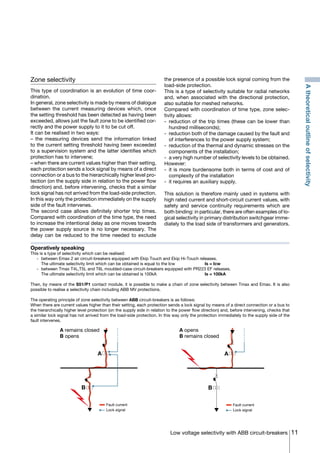 11Low voltage selectivity with ABB circuit-breakers
Zone selectivity
This type of coordination is an evolution of time coor-
dination.
In general, zone selectivity is made by means of dialogue
between the current measuring devices which, once
the setting threshold has been detected as having been
exceeded, allows just the fault zone to be identified cor-
rectly and the power supply to it to be cut off.
It can be realised in two ways:
– the measuring devices send the information linked
to the current setting threshold having been exceeded
to a supervision system and the latter identifies which
protection has to intervene;
– when there are current values higher than their setting,
each protection sends a lock signal by means of a direct
connection or a bus to the hierarchically higher level pro-
tection (on the supply side in relation to the power flow
direction) and, before intervening, checks that a similar
lock signal has not arrived from the load-side protection.
In this way only the protection immediately on the supply
side of the fault intervenes.
The second case allows definitely shorter trip times.
Compared with coordination of the time type, the need
to increase the intentional delay as one moves towards
the power supply source is no longer necessary. The
delay can be reduced to the time needed to exclude
the presence of a possible lock signal coming from the
load-side protection.
This is a type of selectivity suitable for radial networks
and, when associated with the directional protection,
also suitable for meshed networks.
Compared with coordination of time type, zone selec-
tivity allows:
-	reduction of the trip times (these can be lower than
hundred milliseconds);
-	 reduction both of the damage caused by the fault and
of interferences to the power supply system;
-	 reduction of the thermal and dynamic stresses on the
components of the installation;
-	 a very high number of selectivity levels to be obtained.
However:
-	it is more burdensome both in terms of cost and of
complexity of the installation
-	 it requires an auxiliary supply.
This solution is therefore mainly used in systems with
high rated current and short-circuit current values, with
safety and service continuity requirements which are
both binding: in particular, there are often examples of lo-
gical selectivity in primary distribution switchgear imme-
diately to the load side of transformers and generators.
A remains closed
B opens
A opens
B remains closed
A
B
Fault current
Lock signal
A
B
Fault current
Lock signal
Operatively speaking
This is a type of selectivity which can be realised:
	 -	 between Emax 2 air circuit-breakers equipped with Ekip Touch and Ekip Hi-Touch releases.
		 The ultimate selectivity limit which can be obtained is equal to the Icw		 Is = Icw
	 -	 between Tmax T4L,T5L and T6L moulded-case circuit-breakers equipped with PR223 EF releases.
		 The ultimate selectivity limit which can be obtained is 100kA			 Is = 100kA
Then, by means of the S51/P1 contact module, it is possible to make a chain of zone selectivity between Tmax and Emax. It is also
possible to realise a selectivity chain including ABB MV protections.
The operating principle of zone selectivity between ABB circuit-breakers is as follows:
When there are current values higher than their setting, each protection sends a lock signal by means of a direct connection or a bus to
the hierarchically higher level protection (on the supply side in relation to the power flow direction) and, before intervening, checks that
a similar lock signal has not arrived from the load-side protection. In this way only the protection immediately to the supply side of the
fault intervenes.
Atheoreticaloutlineofselectivity
COVER • INDEX • CONTACT INFO
 