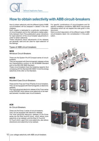 12 Low voltage selectivity with ABB circuit-breakers
Technical Application Papers
How to obtain selectivity with ABB circuit-breakers
MCB
Miniature Circuit-Breakers
These are the System Pro-M Compact series of circuit-
breakers.
They are equipped with thermomagnetic releases whose
trip characteristics conform to the IEC60898 Standard
and to the DIN VDE 0660 Standard.
These circuit-breakers have the breaking capacity (Icu)
complying with the Standard IEC 60947-2 and the energy
selectivity limits refer to this Standard.
ACB
Air Circuit-Breakers
These are the Emax 2 series of circuit-breakers.
They can be equipped with electronic releases.
The most advanced electronic releases of the Emax
series are the Ekip touch/G touch, which allows zone
selectivity to be realised, and the Ekip Hi-Touch/G
Hi-Touch which, apart from zone selectivity, also allows
directional zone selectivity to be realised.
MCCB
Moulded-Case Circuit-Breakers
These are the Tmax and Tmax XTseries of circuit-breakers.
They can be equipped with thermomagnetic or electronic
releases.
The most advanced electronic release of the Tmax series
is the PR223EF which allows zone selectivity to be reali-
sed between moulded-case circuit-breakers.
Types of ABB circuit-breakers
How to obtain selectivity with the different types of ABB
circuit-breakers will be analysed in details in the next
chapters.
Each chapter is dedicated to a particular combination
of circuit-breakers and to the methods to realise selec-
tivity between them.This pubblication gives indications
for rapid selection of the circuit-breaker adjustments in
order to obtain selectivity.
These indications about adjustments of the releases
are generally valid and are used for rapid selection of
the settings.
For specific combinations of circuit-breakers and for
specific installation conditions, ABB SACE may provide
indications which do not respect the rules given in this
document.
Here is a short description of the different types of ABB
circuit-breakers taken into consideration in this publi-
cation.
COVER • INDEX • CONTACT INFO
 