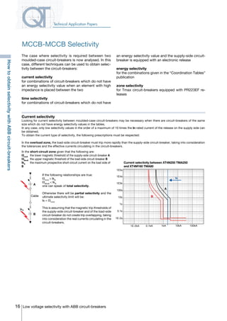 16 Low voltage selectivity with ABB circuit-breakers
Technical Application Papers
Current selectivity
Looking for current selectivity between moulded-case circuit-breakers may be necessary when there are circuit-breakers of the same
size which do not have energy selectivity values in the tables.
In any case, only low selectivity values in the order of a maximum of 10 times the In rated current of the release on the supply side can
be obtained.
To obtain the current type of selectivity, the following prescriptions must be respected:
In the overload zone, the load-side circuit-breaker must trip more rapidly than the supply-side circuit-breaker, taking into consideration
the tolerances and the effective currents circulating in the circuit-breakers.
The case where selectivity is required between two
moulded-case circuit-breakers is now analysed. In this
case, different techniques can be used to obtain selec-
tivity between the circuit-breakers:
current selectivity
for combinations of circuit-breakers which do not have
an energy selectivity value when an element with high
impedance is placed between the two
time selectivity 	
for combinations of circuit-breakers which do not have
an energy selectivity value and the supply-side circuit-
breaker is equipped with an electronic release
energy selectivity 	
for the combinations given in the “Coordination Tables”
publication
zone selectivity 	
for Tmax circuit-breakers equipped with PR223EF re-
leases
If the following relationships are true:
I3minA
> IkB
I3MaxB
< IkB
one can speak of total selectivity.
Otherwise there will be partial selectivity and the
ultimate selectivity limit will be:
Is = I3minA
This is assuming that the magnetic trip thresholds of
the supply-side circuit-breaker and of the load-side
circuit-breaker do not create trip overlapping, taking
into consideration the real currents circulating in the
circuit-breakers.
In the short-circuit zone given that the following are:
I3minA
	 the lower magnetic threshold of the supply-side circuit-breaker A
I3MaxB
	the upper magnetic threshold of the load-side circuit-breaker B
IkB	
the maximum prospective short-circuit current on the load side of
B
A
B
Cable
IkB
A
1E5s
1E4s
1E3s
100s
10s
1s
0.1s
1E-2s
1E-2kA 0.1kA 1kA 10kA 100kA
B
Current selectivity between XT4N250 TMA250
and XT4M160 TMA80
Is
MCCB-MCCB Selectivity
HowtoobtainselectivitywithABBcircuit-breakers
COVER • INDEX • CONTACT INFO
 