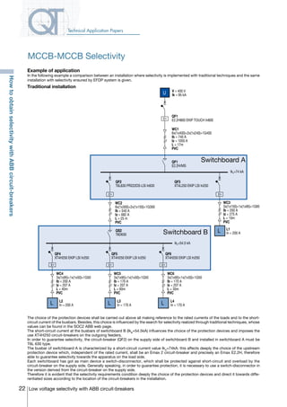 22 Low voltage selectivity with ABB circuit-breakers
Technical Application Papers
V = 400 V
Ik = 95 kAU
L
LLL
Switchboard A
Switchboard B
QF1
E2.2H800 EKIP TOUCH In800
WC1
6x(1x400)+2x(1x240)+1G400
Ib = 740 A
Iz = 1050 A
L = 17m
PVC
QF1
E2.2H/MS
QF2
T6L630 PR222DS-LSI In630
QS2
T6D630
IkA=74 kA
QF3
XT4L250 EKIP LSI In250
L1
In = 200 A
QF4
XT4H250 EKIP LSI In250
QF5
XT4H250 EKIP LSI In250
QF6
XT4H250 EKIP LSI In250
L2
In = 200 A
L3
In = 170 A
L4
In = 170 A
IkA=54.5 kA
WC2
6x(1x300)+2x(1x150)+1G300
Ib = 540 A
Iz = 682 A
L = 25 m
PVC
WC3
3x(1x150)+1x(1x95)+1G95
Ib = 200 A
Iz = 275 A
L = 10m
PVC
WC4
3x(1x95)+1x(1x50)+1G50
Ib = 200 A
Iz = 207 A
L = 40m
PVC
WC5
3x(1x95)+1x(1x50)+1G50
Ib = 170 A
Iz = 207 A
L = 60m
PVC
WC6
3x(1x95)+1x(1x50)+1G50
Ib = 170 A
Iz = 207 A
L = 30m
PVC
Example of application
In the following example a comparison between an installation where selectivity is implemented with traditional techniques and the same
installation with selectivity ensured by EFDP system is given.
Traditional installation
The choice of the protection devices shall be carried out above all making reference to the rated currents of the loads and to the short-
circuit current of the busbars. Besides, this choice is influenced by the search for selectivity realized through traditional techniques, whose
values can be found in the SOC2 ABB web page.
The short-circuit current at the busbars of switchboard B (IkB
=54.5kA) influences the choice of the protection devices and imposes the
use XT4H250 circuit-breakers on the outgoing feeders.
In order to guarantee selectivity, the circuit-breaker (QF2) on the supply side of switchboard B and installed in switchboard A must be
T6L 630 type.
The busbar of switchboard A is characterized by a short-circuit current value IkA
=74kA: this affects deeply the choice of the upstream
protection device which, independent of the rated current, shall be an Emax 2 circuit-breaker and precisely an Emax E2.2H, therefore
able to guarantee selectivity towards the apparatus on the load side.
Each switchboard has got as main device a switch-disconnector, which shall be protected against short-circuit and overload by the
circuit-breaker on the supply side. Generally speaking, in order to guarantee protection, it is necessary to use a switch-disconnector in
the version derived from the circuit-breaker on the supply side.
Therefore it is evident that the selectivity requirements condition deeply the choice of the protection devices and direct it towards diffe-
rentiated sizes according to the location of the circuit-breakers in the installation.
MCCB-MCCB Selectivity
HowtoobtainselectivitywithABBcircuit-breakers
COVER • INDEX • CONTACT INFO
 
