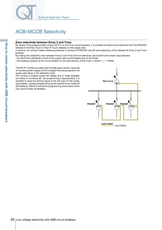 26 Low voltage selectivity with ABB circuit-breakers
Technical Application Papers
The S51/P1 contact is a clean and normally open contact, requiring
an auxiliary power supply at 24V to supply the locking signal to the
supply side relays in the selectivity chain.
The contact is located inside the release and is made available
by means of connector X3. By programming it appropriately, it is
possible to send the locking signal to the SZi input of the supply
side release. Contact programming can be carried out by means of
SDTestBus2, PR010/T and all the programming instruments which
can communicate via ModBus.
S51/P1
PR223EFFPR223EFPR223EF
Ekip Touch
SZi
=max1000m
Cable RS485
S51/P1 S51/P1
Zone selectivity between Emax 2 and Tmax
By means of the programmable contact S51/P1 on the Tmax circuit-breakers, it is possible to extend zone selectivity from the PR223EF
releases to the Ekip Touch or Ekip Hi Touch releases on the supply side.
In practice, the contact makes interfacing between IL protocol of PR223EF and ZS zone selectivity of the releases for Emax 2 and Tmax
possible.
By making this selectivity chain between Emax 2 and Tmax the limit selectivity value shall be the lesser value between:
- the short-time withstand current of the supply-side circuit-breaker (Icw of the Emax)
- the breaking capacity of the circuit-breaker on the load side (Icu of the Tmax in version L → 100kA)
ACB-MCCB Selectivity
HowtoobtainselectivitywithABBcircuit-breakers
COVER • INDEX • CONTACT INFO
 