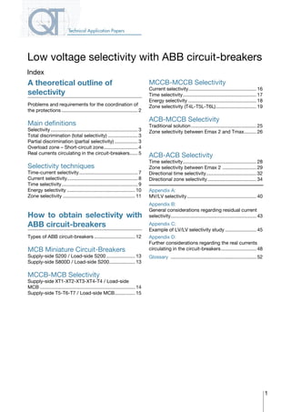 1
Index
A theoretical outline of
selectivity
Problems and requirements for the coordination of
the protections......................................................... 2
Main definitions
Selectivity................................................................. 3
Total discrimination (total selectivity)....................... 3
Partial discrimination (partial selectivity).................. 3
Overload zone – Short-circuit zone.......................... 4
Real currents circulating in the circuit-breakers....... 5
Selectivity techniques
Time-current selectivity............................................ 7
Current selectivity..................................................... 8
Time selectivity......................................................... 9
Energy selectivity................................................... 10
Zone selectivity...................................................... 11
How to obtain selectivity with
ABB circuit-breakers
Types of ABB circuit-breakers............................... 12
MCB Miniature Circuit-Breakers
Supply-side S200 / Load-side S200...................... 13
Supply-side S800D / Load-side S200.................... 13
MCCB-MCB Selectivity
Supply-side XT1-XT2-XT3-XT4-T4 / Load-side
MCB....................................................................... 14
Supply-side T5-T6-T7 / Load-side MCB................ 15
Low voltage selectivity with ABB circuit-breakers
Technical Application Papers
MCCB-MCCB Selectivity
Current selectivity................................................... 16
Time selectivity....................................................... 17
Energy selectivity................................................... 18
Zone selectivity (T4L-T5L-T6L)............................... 19
ACB-MCCB Selectivity
Traditional solution................................................. 25
Zone selectivity between Emax 2 and Tmax.......... 26
ACB-ACB Selectivity
Time selectivity....................................................... 28
Zone selectivity between Emax 2 .......................... 29
Directional time selectivity...................................... 32
Directional zone selectivity..................................... 34
Appendix A:
MV/LV selectivity.................................................... 40
Appendix B:
General considerations regarding residual current
selectivity................................................................ 43
Appendix C:
Example of LV/LV selectivity study........................ 45
Appendix D:
Further considerations regarding the real currents
circulating in the circuit-breakers........................... 48
Glossary	................................................................ 52
COVER • CONTACT INFO
 