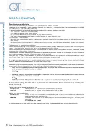 34 Low voltage selectivity with ABB circuit-breakers
Technical Application Papers
Directional zone selectivity
This function allows selectivity to be obtained even in mesh networks and ring networks.
In particular, in the presence of a bus tie, thanks to directional zone selectivity it is possible to keep a half-busbar supplied with voltage
even in the case of a fault on the other half-busbar.
To apply zone selectivity to function D (directional zone selectivity), a series of conditions must exist:
-	 zone selectivity S and G must be disabled [OFF]
-	 there is a 24Vdc auxiliary power supply source
-	 the Emax 2 circuit-breakers are equipped with the Ekip Hi Touch releases
- 	 Ekip Touch releases equipped with Ekip Link module (optional, for logical selectivity only).
Each release has 4 ports available:
-	 two inputs (one in a concordant and one in a discordant direction), through which the release receives the lock signal coming from
other releases
-	 two outputs (one in a concordant and one in a discordant direction), through which the release sends the lock signal to other releases.
The behaviour of the release is described below:
The circuit-breakers which do not receive a lock signal (coordinated with the direction of the current) will launch their own opening com-
mand in a time equal to the ”selectivity time” which can be adjusted from 130 to 500ms.
The circuit-breakers which receive the lock signal (coordinated with the direction of the current) will time according to the t7BW or t7FW
times depending on the direction of the current.
It is important to remember that if function I is enabled, and the short-circuit current exceeds the value set (I3), the circuit-breaker will
open instantaneously and regardless of the directions and signals received.
In the same way, if function S is enabled and the short-circuit current exceeds the value set (I2), the circuit-breaker will open in the t2
time, if this is shorter than the other times, regardless of the directions and signals received.
By using directional zone selectivity, it is possible to obtain selectivity even in meshed networks up to an ultimate selectivity limit equal
to the Icw of the circuit-breakers furthest on the supply side (if the I3=OFF).
In the same way as for directional protection, to be sure that everything functions as foreseen in the case of a fault, i.e. the circuit-breakers
always trip with directional protection, the following settings and selections are recommended:
	 -	 Select the circuit-breakers with a short-time withstand current value higher than the maximum prospective short-circuit current
which can occur at the point where they are installed:
		 Icw ≥ IkMAX
	 -	 Set the trip thresholds of directional protections D to a lower value than the minimum prospective short-circuit current which can
occur at the point where that release is installed:
		 I7 < Ikmin
	 -	 Set the trip thresholds of the protections S and I in such a way so as not to create trip overlapping with the function D.
By means of these settings, it is certain that, for any foreseeable fault in the installation, the circuit-breakers will trip according to the
settings of function D.
The trip times must be adjusted remembering that:
	 selectivity time	 is the trip time of the “unlocked” circuit-breakers which must open;
	t7FW/BW	 is the trip time of the “locked” circuit-breakers which must not open.
Starting from these considerations:
	 selectivity time	 must be adjusted so as to realise time-current selectivity with any device connected directly on the load side
placed outside the zone selectivity chain
	t7FW/BW 	 adjusted so as to guarantee no trip of the protection which receives the locked signal i.e. according to the
relationship:
		 t7 > selectivity time +70ms*
*∆t minimum between the trip times of two CBs in series, in auxiliary power supply, to guarantee that the CB on the supply side does not trip.
ACB-ACB Selectivity
HowtoobtainselectivitywithABBcircuit-breakers
COVER • INDEX • CONTACT INFO
 