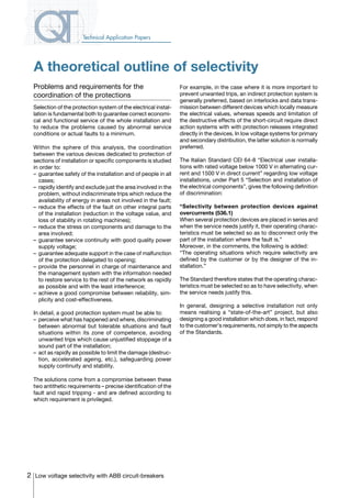 2 Low voltage selectivity with ABB circuit-breakers
Technical Application Papers
A theoretical outline of selectivity
Problems and requirements for the
coordination of the protections
Selection of the protection system of the electrical instal-
lation is fundamental both to guarantee correct economi-
cal and functional service of the whole installation and
to reduce the problems caused by abnormal service
conditions or actual faults to a minimum.
Within the sphere of this analysis, the coordination
between the various devices dedicated to protection of
sections of installation or specific components is studied
in order to:
–	 guarantee safety of the installation and of people in all
cases;
–	 rapidly identify and exclude just the area involved in the
problem, without indiscriminate trips which reduce the
availability of energy in areas not involved in the fault;
–	reduce the effects of the fault on other integral parts
of the installation (reduction in the voltage value, and
loss of stability in rotating machines);
–	reduce the stress on components and damage to the
area involved;
–	guarantee service continuity with good quality power
supply voltage;
–	 guarantee adequate support in the case of malfunction
of the protection delegated to opening;
–	provide the personnel in charge of maintenance and
the management system with the information needed
to restore service to the rest of the network as rapidly
as possible and with the least interference;
–	achieve a good compromise between reliability, sim-
plicity and cost-effectiveness.
In detail, a good protection system must be able to:
–	 perceive what has happened and where, discriminating
between abnormal but tolerable situations and fault
situations within its zone of competence, avoiding
unwanted trips which cause unjustified stoppage of a
sound part of the installation;
–	 act as rapidly as possible to limit the damage (destruc-
tion, accelerated ageing, etc.), safeguarding power
supply continuity and stability.
The solutions come from a compromise between these
two antithetic requirements – precise identification of the
fault and rapid tripping - and are defined according to
which requirement is privileged.
For example, in the case where it is more important to
prevent unwanted trips, an indirect protection system is
generally preferred, based on interlocks and data trans-
mission between different devices which locally measure
the electrical values, whereas speeds and limitation of
the destructive effects of the short-circuit require direct
action systems with with protection releases integrated
directly in the devices. In low voltage systems for primary
and secondary distribution, the latter solution is normally
preferred.
The Italian Standard CEI 64-8 “Electrical user installa-
tions with rated voltage below 1000 V in alternating cur-
rent and 1500 V in direct current” regarding low voltage
installations, under Part 5 “Selection and installation of
the electrical components”, gives the following definition
of discrimination:
“Selectivity between protection devices against
overcurrents (536.1)
When several protection devices are placed in series and
when the service needs justify it, their operating charac-
teristics must be selected so as to disconnect only the
part of the installation where the fault is.”
Moreover, in the comments, the following is added:
“The operating situations which require selectivity are
defined by the customer or by the designer of the in-
stallation.”
The Standard therefore states that the operating charac-
teristics must be selected so as to have selectivity, when
the service needs justify this.
In general, designing a selective installation not only
means realising a “state-of-the-art” project, but also
designing a good installation which does, in fact, respond
to the customer’s requirements, not simply to the aspects
of the Standards.
COVER • INDEX • CONTACT INFO
 