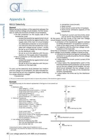 40 Low voltage selectivity with ABB circuit-breakers
Technical Application Papers
AppendixA
Appendix A
MV/LV Selectivity
General
Before facing the problem of the selectivity between the
medium and low voltage circuit-breaker, it is first neces-
sary to clarify the functions of these circuit-breakers:
	 •	the MV protection on the supply side of the
transformer must:
	-	protect the transformer against short-circuit
	-	protect the transformer against faults on the
supply side of the main LV circuit-breaker
(if a dedicated protection is not provided)
	 -	 not intervene when the transformer is sup-
plied with voltage (inrush current – inrush)
	-	be set so as to satisfy the limits imposed
by the distributor utility
	-	be set so as to be selective with the pro-
tections on the supply side (if requested)
	 •	the LV protection on the load side of the tran-
sformer must:
	 -	 protect the transformer against short-circuit
and overload (*)
	 -	 be set so as to be selective with the pro-
tections on the load side.
To carry out the selectivity study between two medium
and low voltage circuit-breakers, the data indicated be-
low must first be put into a logarithm diagram (referring
to a single reference voltage):
	 1.	transformer:
	 •	connection curve (inrush);
	 •	rated current;
	 •	short-circuit current at the LV busbars;
	 •	short-circuit withstand capacity of the
transformer;
	 2.	utility:
	 •	maximum current and time limits which
can be set for the protections required;
At this point, the trip curves of the main low voltage
circuit-breaker must be traced so that:
	 •	protection of the transformer against overload
is verified (threshold I1 of protection function L
close to the rated current of the transformer);
	 •	it is selective with the other low voltage circuit-
breakers on the load side.
Once the LV protection is defined, the curve of the me-
dium voltage circuit-breaker voltage is traced so that:
	 •	it protects the transformer against overloads (this
protection is usually ensured by the low voltage
circuit-breaker);
	 •	it stays above the inrush current curves of the
transformer;
	 •	it stays below the representative point of the
thermal withstand (this protection can be carried
out by the low voltage circuit-breaker, but any
short-circuit between the low voltage circuit-
breaker and the terminals of the transformer
remains unprotected);
	 •	it stays below the limits set by the distributor
utility.
Example
The selectivity study for the network represented in the figure is to be carried out:
Data:
	 •	 Distributor utility:
	 -	 rated voltage Un
= 15 kV
	 -	 three-phase short-circuit current Ik3
= 12.5 kA
	 -	 single-phase earth fault current Ik1E
= 50 A
	 -	 overcurrent protection 51:
	 •	 first threshold: I> ≤ 250 A, t ≤ 0.5 s
	 •	 second threshold: I>>  ≤ 900 A, t ≤ 0.12 s
	 •	 15/0.4 kV Transformer:
	 -	 rated power Sn = 1600 kVA
	 -	 short-circuit voltage uk
= 8 %
	 -	 rated primary current It1
= 61.6 A
	 -	 rated secondary current It2
= 2309.4 A
	 -	 inrush current Ii1
= 9⋅It1
= 554.4 A
	 -	 inrush time constant tthe
= 0.4 s
	 -	 inrush current trend
Iit . e
-t
ti=
2
	 -	 short-circuit current Ik3LV2
= 28.9 kA(1 )
	 -	 short-circuit current at the transformer busbars
referred to the primary Ik3LV1
= 770 A(1)
	 -	 thermal withstand: 770 A for 2 s
	 •	 Low voltage circuit-breakers (2)
:
	 -	 QF2 E2.2H 2500 Ekip Dip 2500
	 -	 QF3 T4H 320 PR222DS/P-LSI In 320A
	 -	 QF4 XT2S160 TMD 125
(1) assuming the medium voltage network impedance to be nil
(2) assuming for all protections the respect of the limits imposed by loads 	
and cables
QF4
XT2S160 TMD 125
QF3
T4H 320 PR222DS/P-LSI In320
QF2
E2.2H 2500 Ekip Dip 2500
Vn1 = 15000 V
Vn2 = 400V
Sn = 1600 kVA
Vk = 8%
QF1
U Vref = 15000 V
(*) The use of a thermometric equipment allows to improve the protection of the transformer against overload.
COVER • INDEX • CONTACT INFO
 