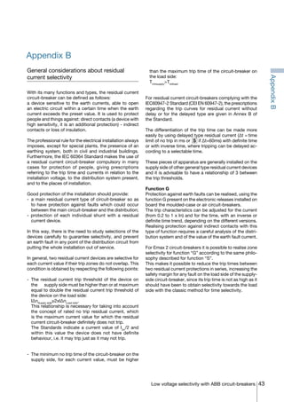 43Low voltage selectivity with ABB circuit-breakers
Appendix B
General considerations about residual
current selectivity
With its many functions and types, the residual current
circuit-breaker can be defined as follows:
a device sensitive to the earth currents, able to open
an electric circuit within a certain time when the earth
current exceeds the preset value. It is used to protect
people and things against: direct contacts (a device with
high sensitivity, it is an additional protection) - indirect
contacts or loss of insulation.
The professional rule for the electrical installation always
imposes, except for special plants, the presence of an
earthing system, both in civil and industrial buildings.
Furthermore, the IEC 60364 Standard makes the use of
a residual current circuit-breaker compulsory in many
cases for protection of people, giving prescriptions
referring to the trip time and currents in relation to the
installation voltage, to the distribution system present,
and to the places of installation.
Good protection of the installation should provide:
- 	a main residual current type of circuit-breaker so as
to have protection against faults which could occur
between the main circuit-breaker and the distribution;
- protection of each individual shunt with a residual
current device.
In this way, there is the need to study selections of the
devices carefully to guarantee selectivity, and prevent
an earth fault in any point of the distribution circuit from
putting the whole installation out of service.
In general, two residual current devices are selective for
each current value if their trip zones do not overlap. This
condition is obtained by respecting the following points:
- 	The residual current trip threshold of the device on
the 	 supply side must be higher than or at maximum
equal to double the residual current trip threshold of
the device on the load side:
	I∆nSupply side
≥2xI∆nLoad side
.
	 This relationship is necessary for taking into account
the concept of rated no trip residual current, which
is the maximum current value for which the residual
current circuit-breaker definitely does not trip.
	 The Standards indicate a current value of I∆n
/2 and
within this value the device does not have definite
behaviour, i.e. it may trip just as it may not trip.
- 	The minimum no trip time of the circuit-breaker on the
supply side, for each current value, must be higher
than the maximum trip time of the circuit-breaker on
the load side:
	Tminsupply
>Ttotload
For residual current circuit-breakers complying with the
IEC60947-2 Standard (CEI EN 60947-2), the prescriptions
regarding the trip curves for residual current without
delay or for the delayed type are given in Annex B of
the Standard.
The differentiation of the trip time can be made more
easily by using delayed type residual current (∆t = time
limit of no trip in ms or if ∆t=60ms) with definite time
or with inverse time, where tripping can be delayed ac-
cording to a selectable time.
These pieces of apparatus are generally installed on the
supply side of other general type residual current devices
and it is advisable to have a relationship of 3 between
the trip thresholds.
Function G
Protection against earth faults can be realised, using the
function G present on the electronic releases installed on
board the moulded-case or air circuit-breakers.
The trip characteristics can be adjusted for the current
(from 0.2 to 1 x In) and for the time, with an inverse or
definite time trend, depending on the different versions.
Realising protection against indirect contacts with this
type of function requires a careful analysis of the distri-
bution system and of the value of the earth fault current.
For Emax 2 circuit-breakers it is possible to realise zone
selectivity for function “G” according to the same philo-
sophy described for function “S”.
This makes it possible to reduce the trip times between
two residual current protections in series, increasing the
safety margin for any fault on the load side of the supply-
side circuit-breaker, since its trip time is not as high as it
should have been to obtain selectivity towards the load
side with the classic method for time selectivity.
AppendixB
COVER • INDEX • CONTACT INFO
 