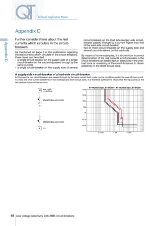 48 Low voltage selectivity with ABB circuit-breakers
Technical Application Papers
Appendix D
Further considerations about the real
currents which circulate in the circuit-
breakers
As mentioned on page 5 of this publication regarding
the real currents which circulate in the circuit-breakers,
three cases can be noted:
-	 a single circuit-breaker on the supply side of a single
circuit-breaker on the load side (passed through by the
same current)
-	 a single circuit-breaker on the supply side of several
A supply-side circuit-breaker of a load-side circuit-breaker
In this case the two circuit-breakers are passed through by the same current both under normal conditions and in the case of overcurrent.
To verify the time-current selectivity in the overload and short-circuit zone, it is therefore sufficient to check that the trip curves of the
two devices have no intersections.
circuit-breakers on the load side (supply-side circuit-
breaker passed through by a current higher than that
of the load-side circuit-breaker)
-	 two or more circuit-breakers on the supply side and
several circuit-breakers on the load side.
By means of some examples, it is shown how incorrect
determination of the real currents which circulate in the
circuit-breakers can lead to lack of selectivity in the over-
load zone or oversizing of the circuit-breakers to obtain
selectivity in the short-circuit zone.
U
XT4N250 Ekip LS/I In250
L
Vref = 400
LLLN/TN-S
XT4N250 Ekip LS/I In250
-Ls
XT4N250 Ekip LS/I In250 - XT4N250 Ekip LS/I In250
10 kA1 kA0.1 kA
102s
10s
1s
10-1s
10-2s
103s
104s
AppendixD
COVER • INDEX • CONTACT INFO
 