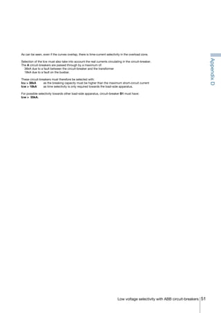 51Low voltage selectivity with ABB circuit-breakers
As can be seen, even if the curves overlap, there is time-current selectivity in the overload zone.
Selection of the Icw must also take into account the real currents circulating in the circuit-breaker.
The A circuit-breakers are passed through by a maximum of:
	 36kA due to a fault between the circuit-breaker and the transformer
	 18kA due to a fault on the busbar.
These circuit-breakers must therefore be selected with:
Icu > 36kA	 as the breaking capacity must be higher than the maximum short-circuit current
Icw > 18kA 	 as time selectivity is only required towards the load-side apparatus.
For possible selectivity towards other load-side apparatus, circuit-breaker B1 must have:
Icw > 55kA.
AppendixD
COVER • INDEX • CONTACT INFO
 